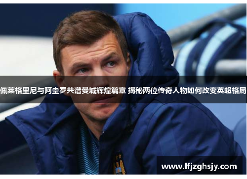 佩莱格里尼与阿圭罗共谱曼城辉煌篇章 揭秘两位传奇人物如何改变英超格局