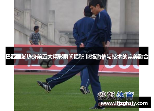 巴西国脚热身前五大精彩瞬间揭秘 球场激情与技术的完美融合