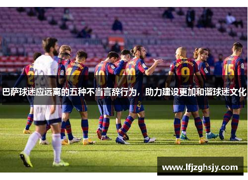 巴萨球迷应远离的五种不当言辞行为，助力建设更加和谐球迷文化