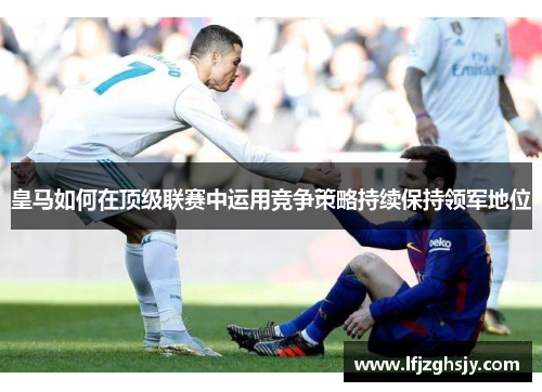 皇马如何在顶级联赛中运用竞争策略持续保持领军地位 皇马如何在顶级联赛中运用竞争策略持续保持领军地位