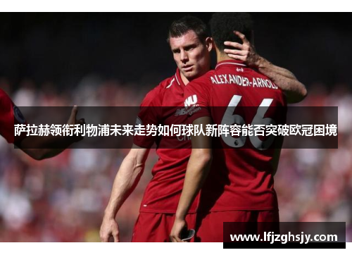 萨拉赫领衔利物浦未来走势如何球队新阵容能否突破欧冠困境 萨拉赫领衔利物浦未来走势如何球队新阵容能否突破欧冠困境